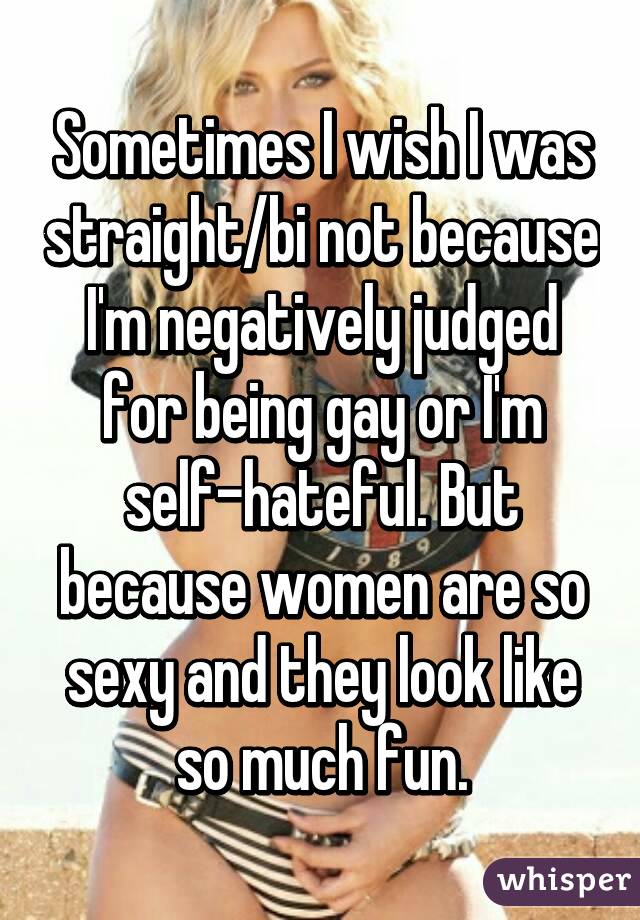 Sometimes I wish I was straight/bi not because I'm negatively judged for being gay or I'm self-hateful. But because women are so sexy and they look like so much fun.