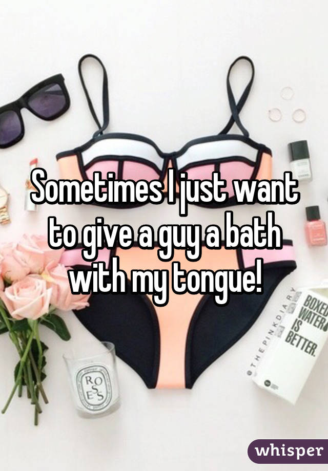 Sometimes I just want to give a guy a bath with my tongue!