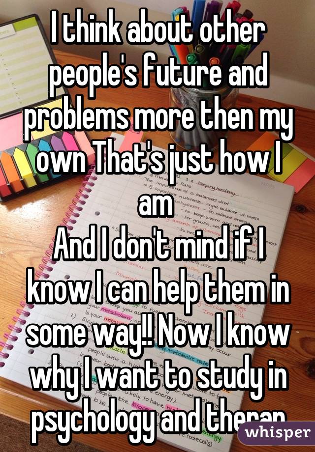 I think about other people's future and problems more then my own That's just how I am 
And I don't mind if I know I can help them in some way!! Now I know why I want to study in psychology and therap