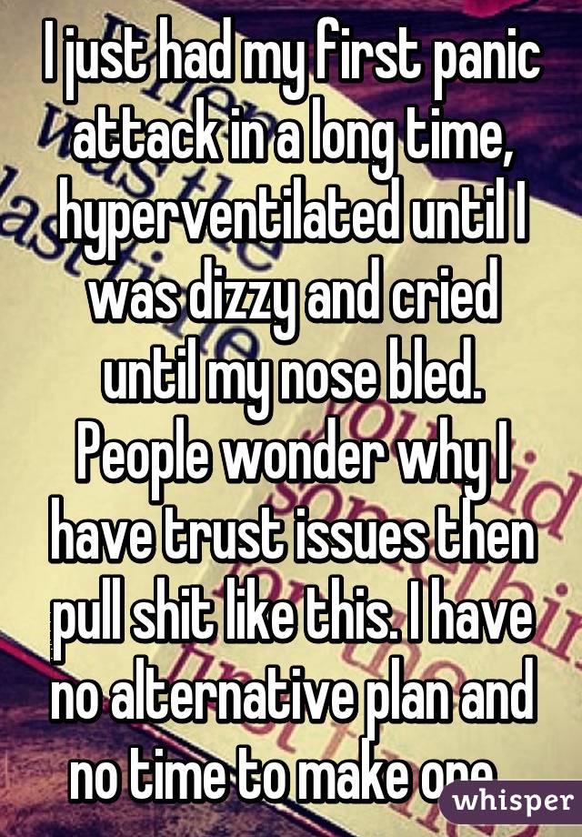 I just had my first panic attack in a long time, hyperventilated until I was dizzy and cried until my nose bled. People wonder why I have trust issues then pull shit like this. I have no alternative plan and no time to make one. 