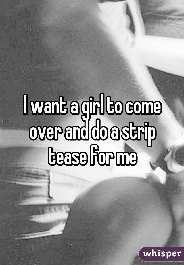 I want a girl to come over and do a strip tease for me