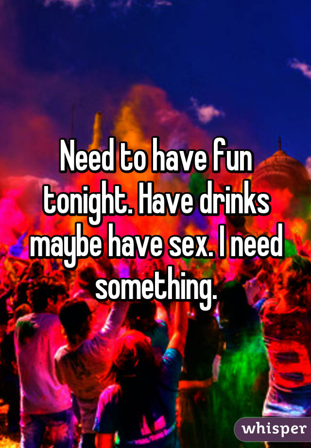 Need to have fun tonight. Have drinks maybe have sex. I need something.