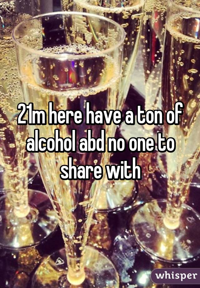 21m here have a ton of alcohol abd no one to share with