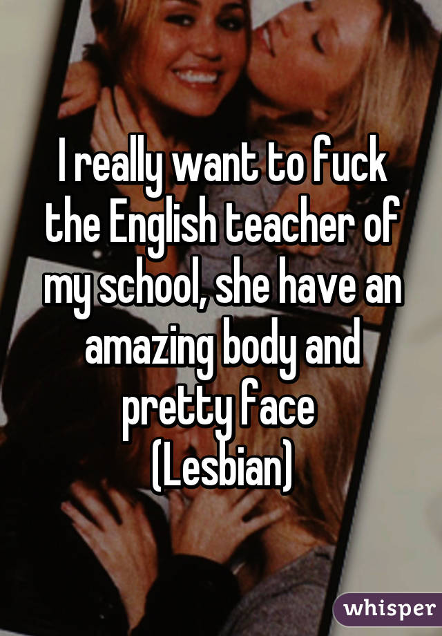 I really want to fuck the English teacher of my school, she have an amazing body and pretty face 
(Lesbian)