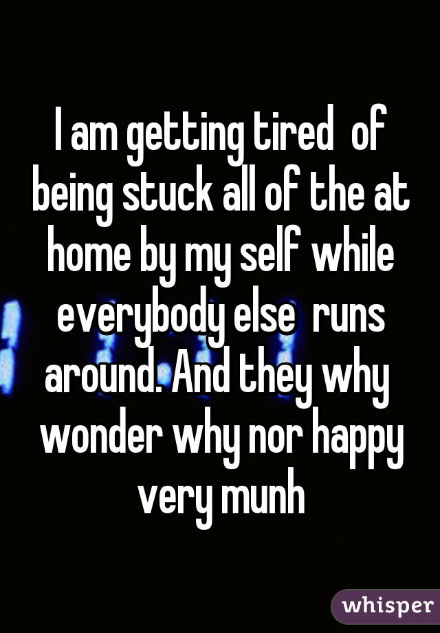 I am getting tired  of being stuck all of the at home by my self while everybody else  runs around. And they why  wonder why nor happy very munh