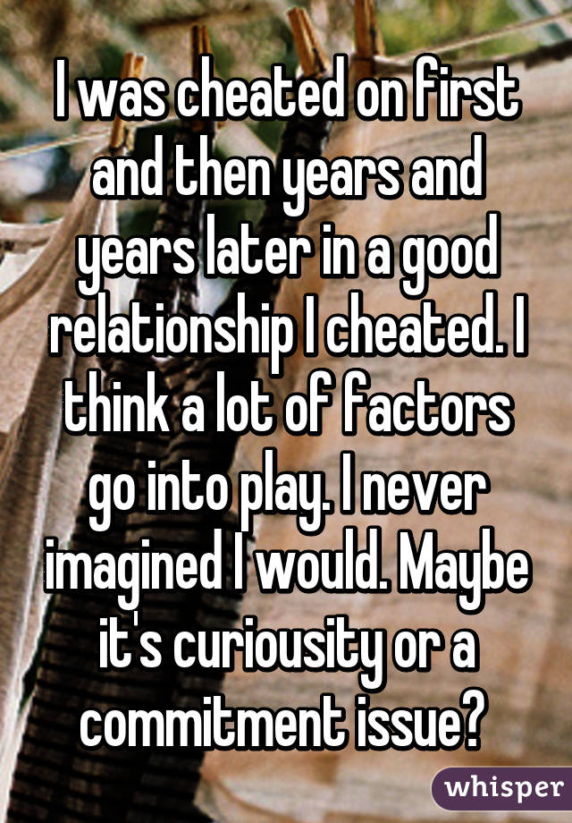 I was cheated on first and then years and years later in a good relationship I cheated. I think a lot of factors go into play. I never imagined I would. Maybe it's curiousity or a commitment issue? 