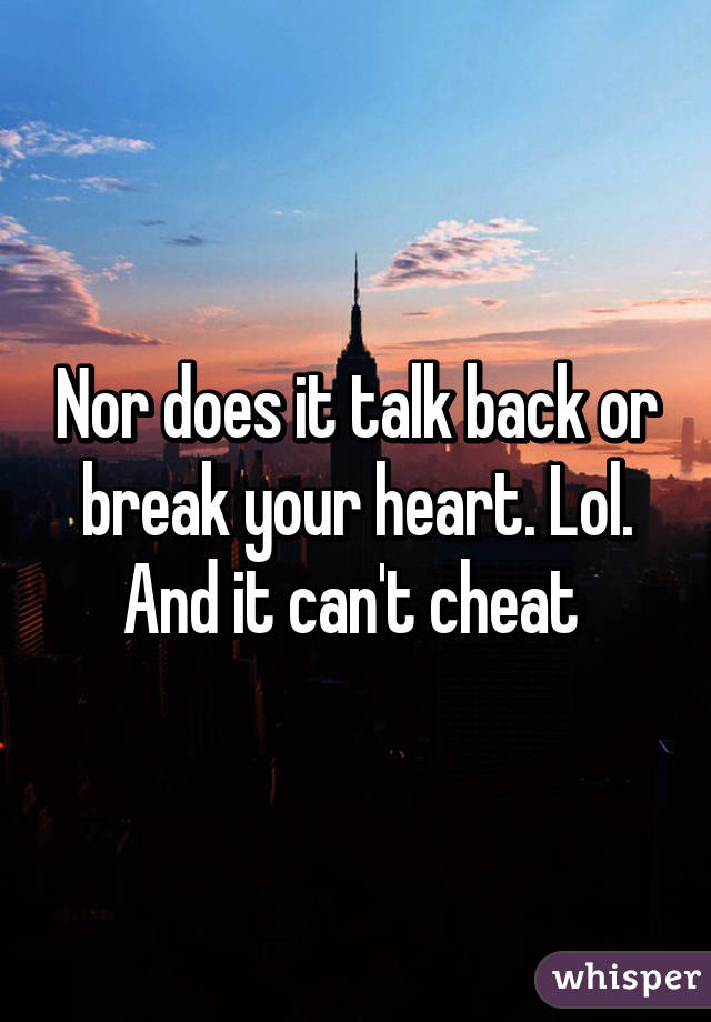 Nor does it talk back or break your heart. Lol. And it can't cheat 