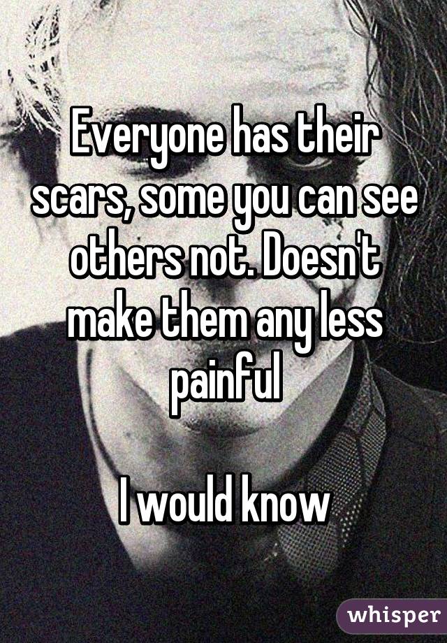 Everyone has their scars, some you can see others not. Doesn't make them any less painful

I would know