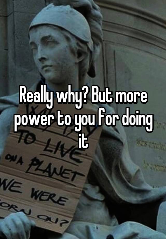 really-why-but-more-power-to-you-for-doing-it