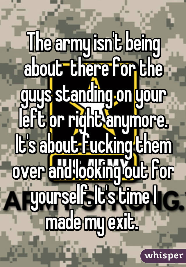 The army isn't being about  there for the guys standing on your left or right anymore. It's about fucking them over and looking out for yourself. It's time I made my exit. 