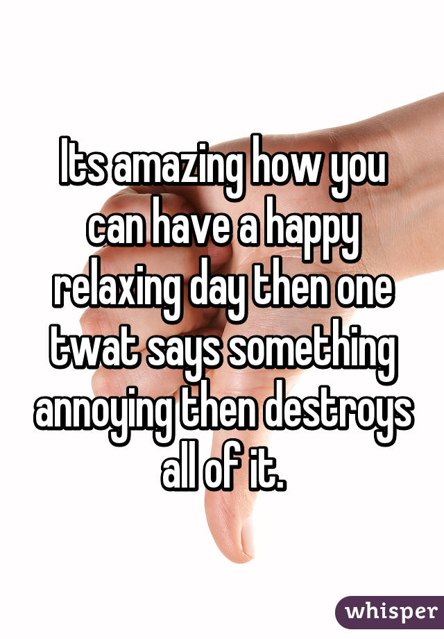 Its amazing how you can have a happy relaxing day then one twat says something annoying then destroys all of it.