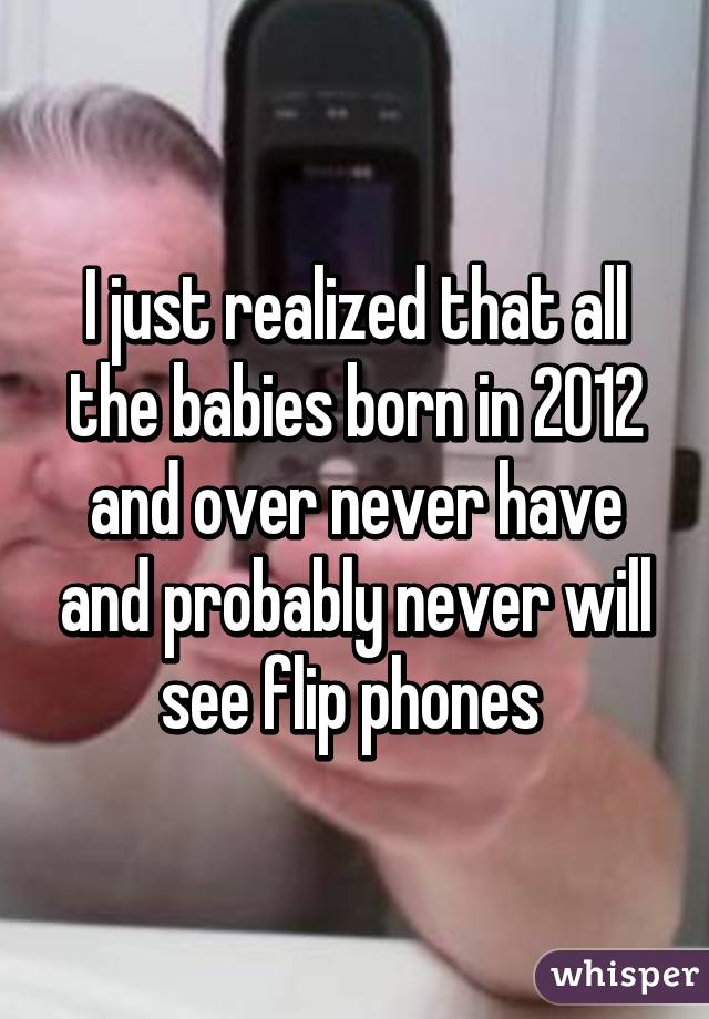 I just realized that all the babies born in 2012 and over never have and probably never will see flip phones 