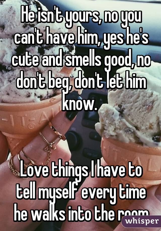 He isn't yours, no you can't have him, yes he's cute and smells good, no don't beg, don't let him know. 


Love things I have to tell myself every time he walks into the room