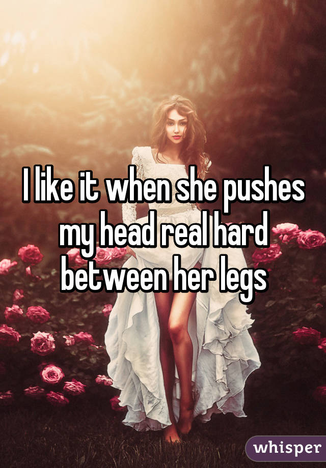 I like it when she pushes my head real hard between her legs