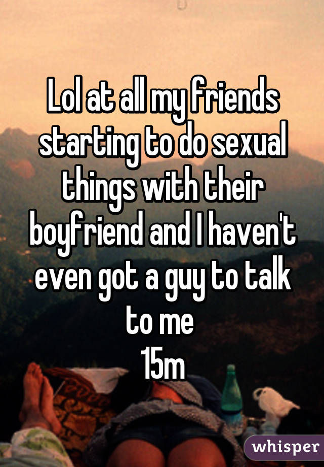 Lol at all my friends starting to do sexual things with their boyfriend and I haven't even got a guy to talk to me 
15m