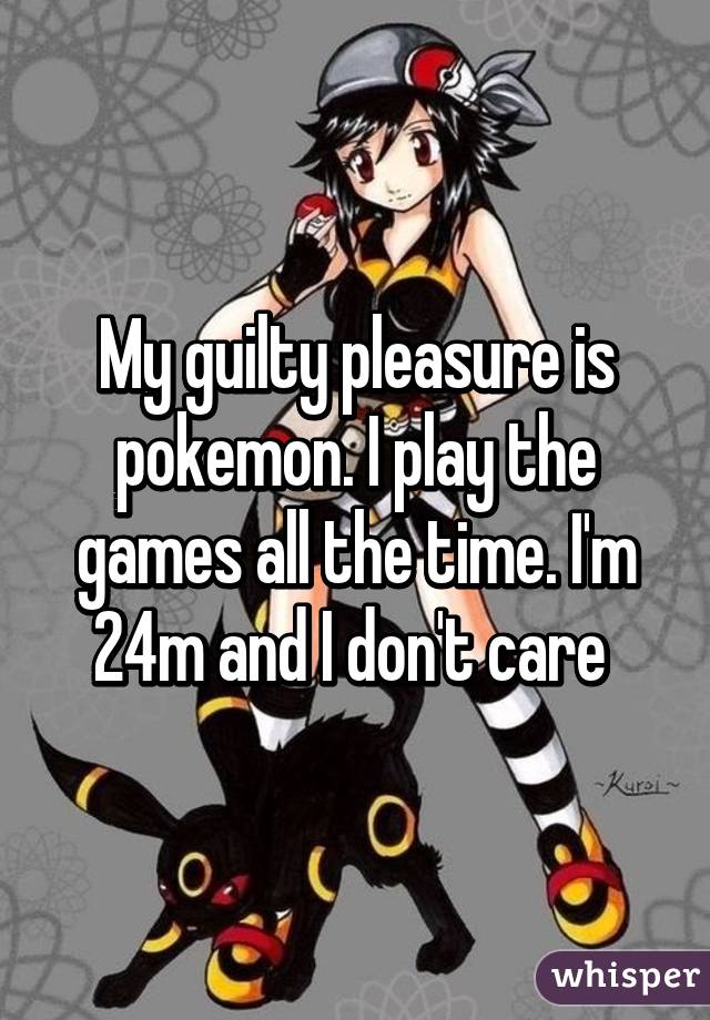 My guilty pleasure is pokemon. I play the games all the time. I'm 24m and I don't care 