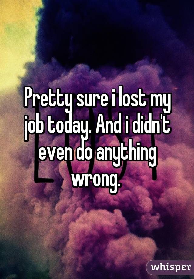 Pretty sure i lost my job today. And i didn't even do anything wrong. 