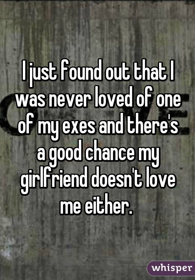 I just found out that I was never loved of one of my exes and there's a good chance my girlfriend doesn't love me either. 