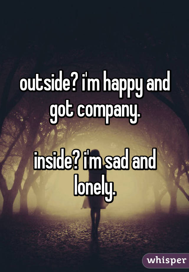 outside? i'm happy and got company.

inside? i'm sad and lonely.