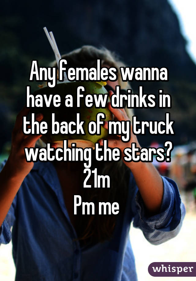 Any females wanna have a few drinks in the back of my truck watching the stars? 21m 
Pm me 