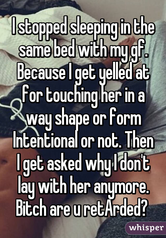 I stopped sleeping in the same bed with my gf. Because I get yelled at for touching her in a way shape or form Intentional or not. Then I get asked why I don't lay with her anymore. Bitch are u retArded? 