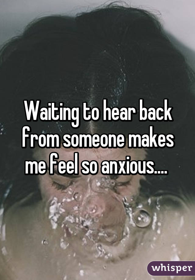 Waiting to hear back from someone makes me feel so anxious.... 