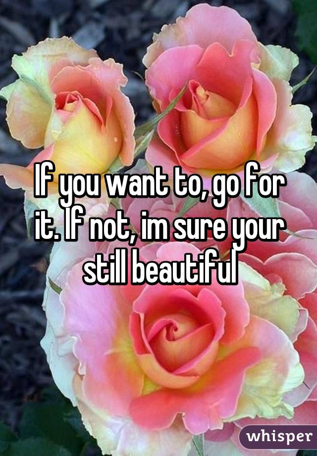 If you want to, go for it. If not, im sure your still beautiful