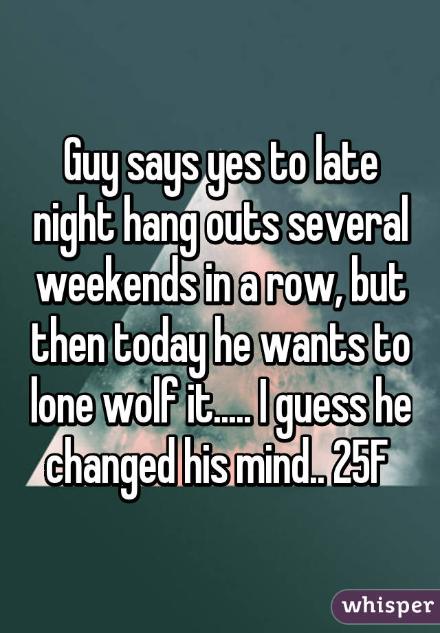 Guy says yes to late night hang outs several weekends in a row, but then today he wants to lone wolf it..... I guess he changed his mind.. 25F 