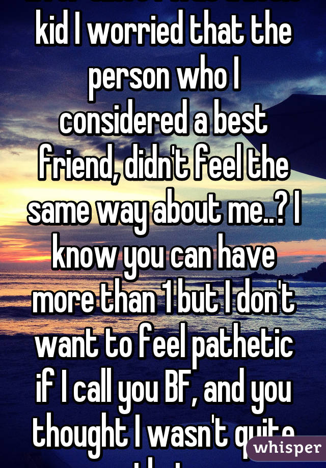 Ever since I was a little kid I worried that the person who I considered a best friend, didn't feel the same way about me..? I know you can have more than 1 but I don't want to feel pathetic if I call you BF, and you thought I wasn't quite that.