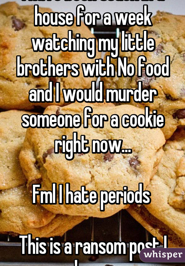 I have been stuck in a house for a week watching my little brothers with No food and I would murder someone for a cookie right now...

Fml I hate periods 

This is a ransom post I know