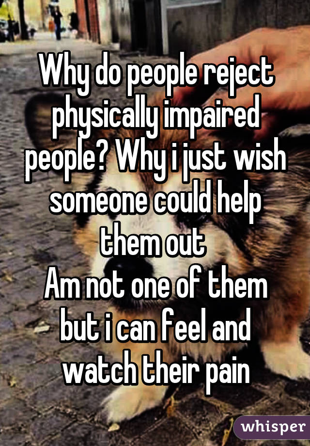 Why do people reject physically impaired people? Why i just wish someone could help them out 
Am not one of them but i can feel and watch their pain