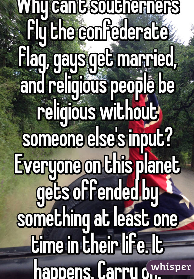 Why can't southerners fly the confederate flag, gays get married, and religious people be religious without someone else's input? Everyone on this planet gets offended by something at least one time in their life. It happens. Carry on.