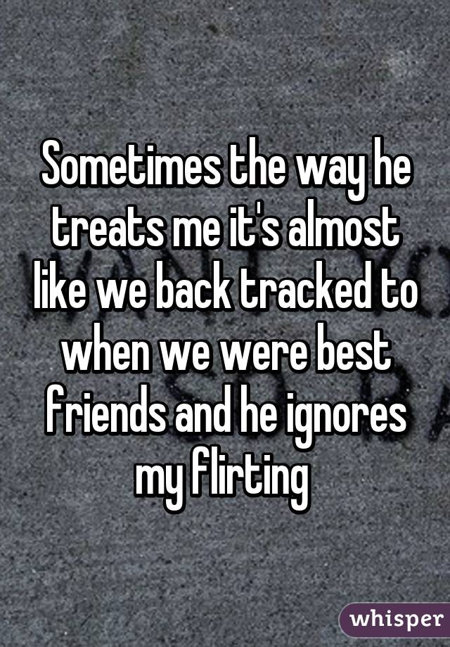 Sometimes the way he treats me it's almost like we back tracked to when we were best friends and he ignores my flirting 