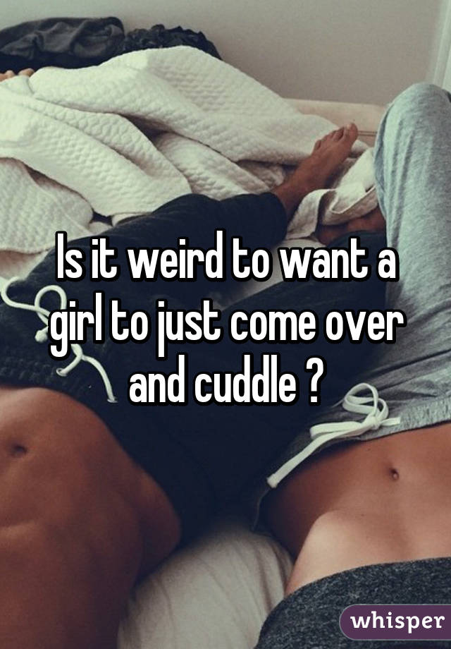 Is it weird to want a girl to just come over and cuddle 😕