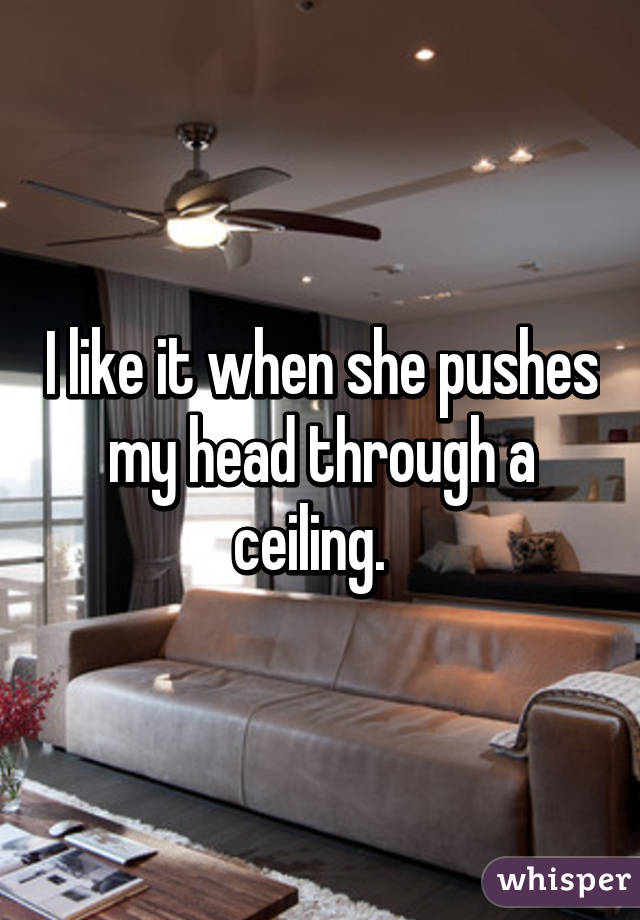 I like it when she pushes my head through a ceiling.  