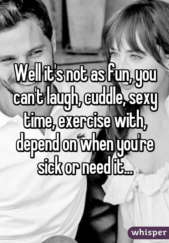 Well it's not as fun, you can't laugh, cuddle, sexy time, exercise with, depend on when you're sick or need it...