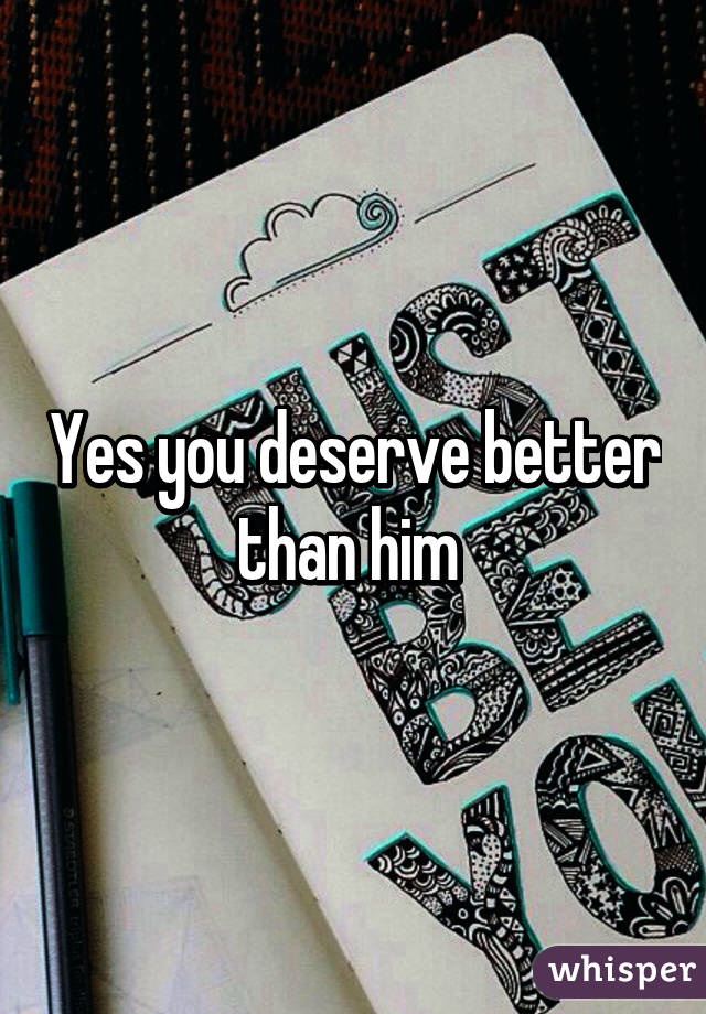 Yes you deserve better than him 