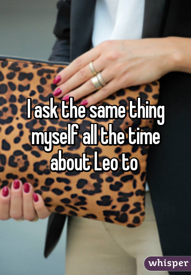 I ask the same thing myself all the time about Leo to 