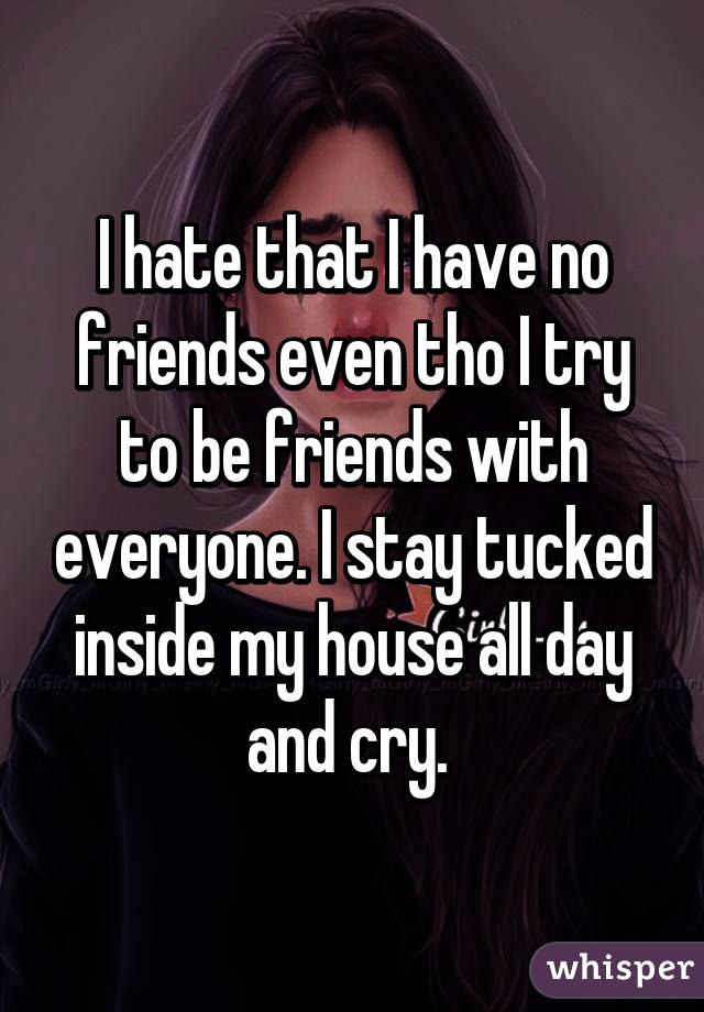 I hate that I have no friends even tho I try to be friends with everyone. I stay tucked inside my house all day and cry. 