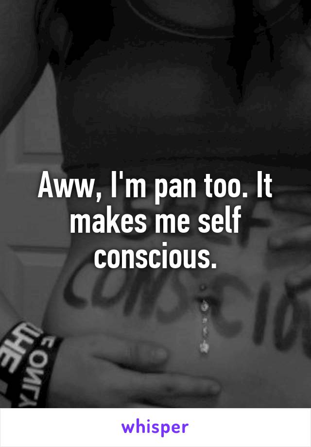 Aww, I'm pan too. It makes me self conscious.