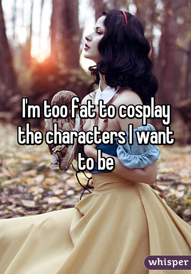 I'm too fat to cosplay the characters I want to be