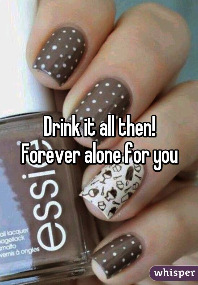 Drink it all then! Forever alone for you