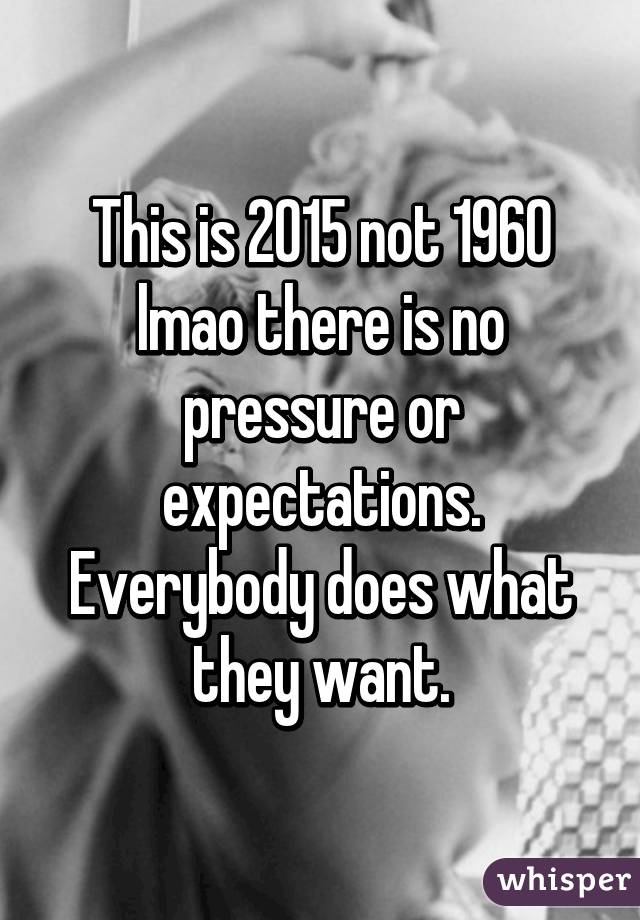 This is 2015 not 1960 lmao there is no pressure or expectations. Everybody does what they want.