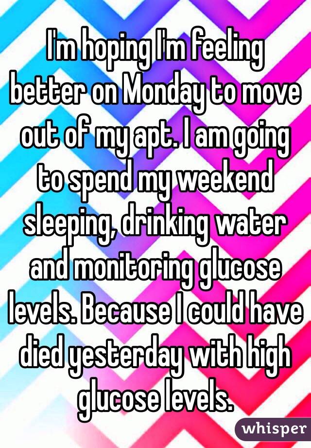 I'm hoping I'm feeling better on Monday to move out of my apt. I am going to spend my weekend sleeping, drinking water and monitoring glucose levels. Because I could have died yesterday with high glucose levels. 