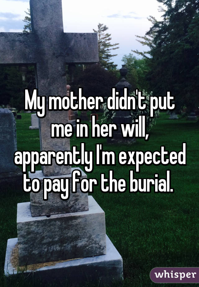 My mother didn't put me in her will, apparently I'm expected to pay for the burial. 