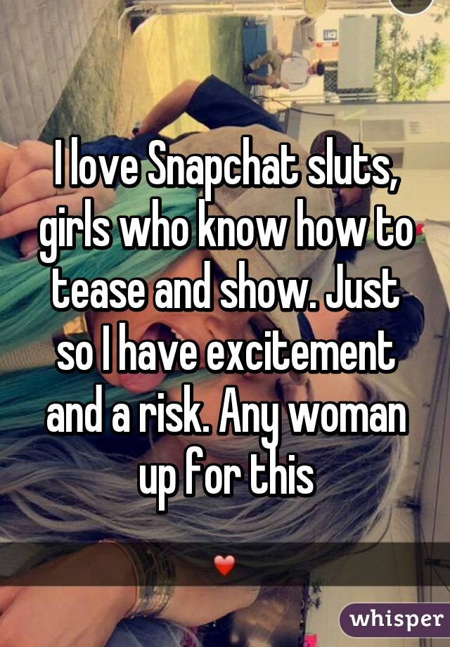 I love Snapchat sluts, girls who know how to tease and show. Just so I have excitement and a risk. Any woman up for this