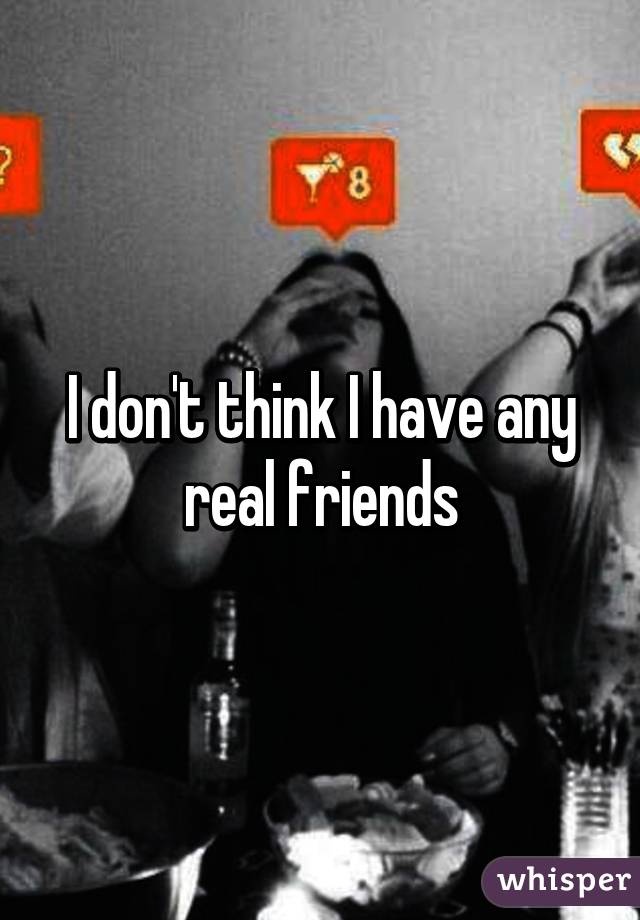 I don't think I have any real friends