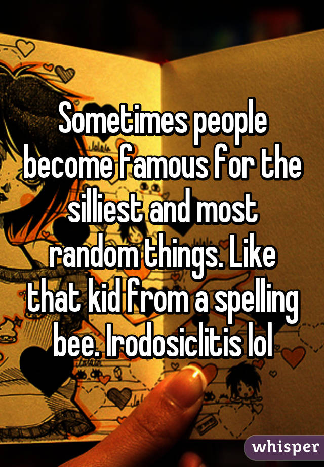 Sometimes people become famous for the silliest and most random things. Like that kid from a spelling bee. Irodosiclitis lol