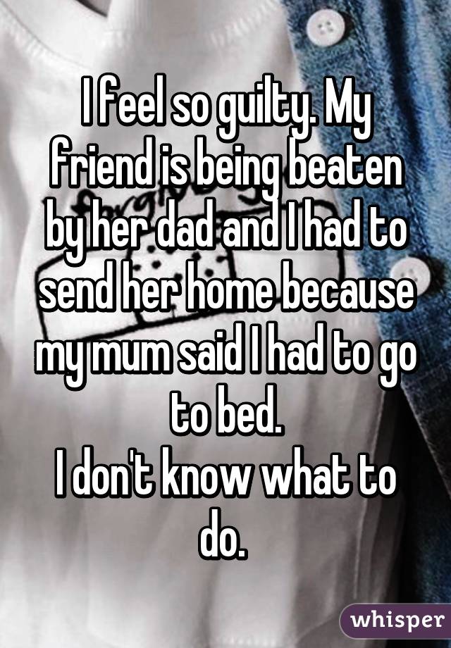 I feel so guilty. My friend is being beaten by her dad and I had to send her home because my mum said I had to go to bed.
I don't know what to do. 