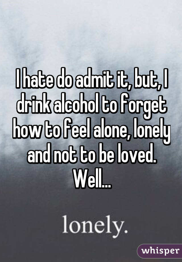 I hate do admit it, but, I drink alcohol to forget how to feel alone, lonely and not to be loved. Well...